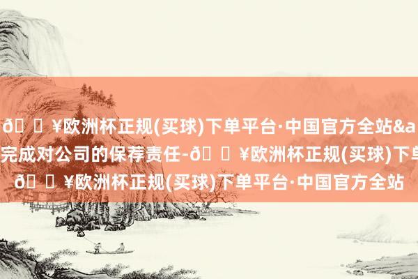 🔥欧洲杯正规(买球)下单平台·中国官方全站&ensp;最终顺利完成对公司的保荐责任-🔥欧洲杯正规(买球)下单平台·中国官方全站