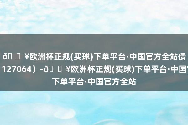 🔥欧洲杯正规(买球)下单平台·中国官方全站债券代码：127064）-🔥欧洲杯正规(买球)下单平台·中国官方全站