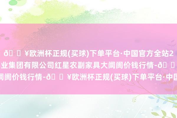 🔥欧洲杯正规(买球)下单平台·中国官方全站2024年4月10日红星实业集团有限公司红星农副家具大阛阓价钱行情-🔥欧洲杯正规(买球)下单平台·中国官方全站