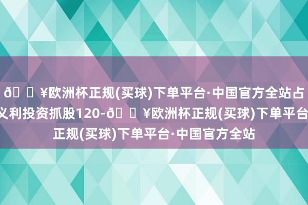 🔥欧洲杯正规(买球)下单平台·中国官方全站占比8.17%；恒义利投资抓股120-🔥欧洲杯正规(买球)下单平台·中国官方全站