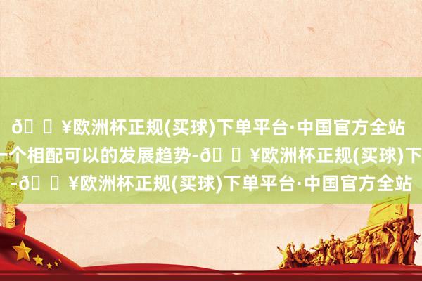 🔥欧洲杯正规(买球)下单平台·中国官方全站 　　“我合计国潮破费是一个相配可以的发展趋势-🔥欧洲杯正规(买球)下单平台·中国官方全站