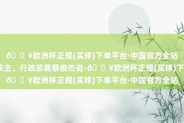 🔥欧洲杯正规(买球)下单平台·中国官方全站”鸿利达集团首创东谈主、行政总裁蔡俊杰说-🔥欧洲杯正规(买球)下单平台·中国官方全站