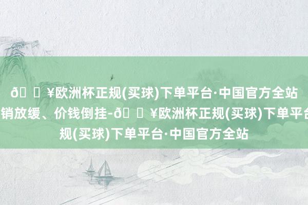 🔥欧洲杯正规(买球)下单平台·中国官方全站多半白酒企业动销放缓、价钱倒挂-🔥欧洲杯正规(买球)下单平台·中国官方全站