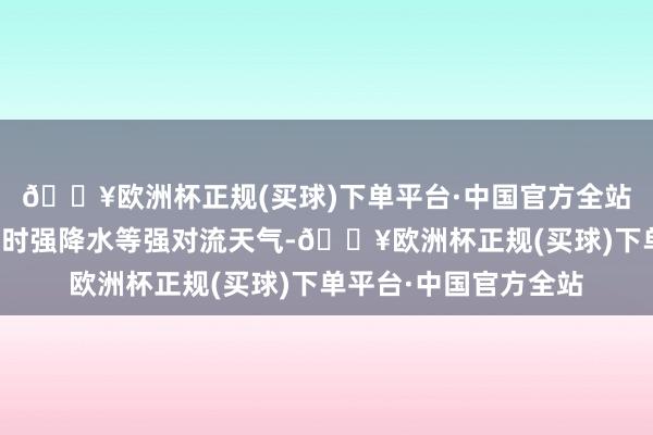 🔥欧洲杯正规(买球)下单平台·中国官方全站局地伴有强雷电、短时强降水等强对流天气-🔥欧洲杯正规(买球)下单平台·中国官方全站