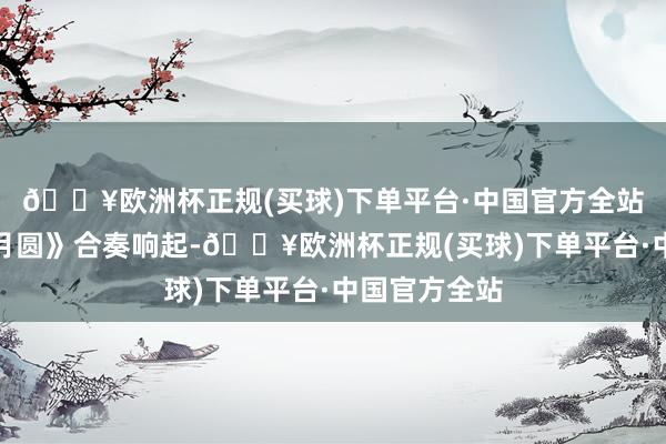 🔥欧洲杯正规(买球)下单平台·中国官方全站民乐《花好月圆》合奏响起-🔥欧洲杯正规(买球)下单平台·中国官方全站