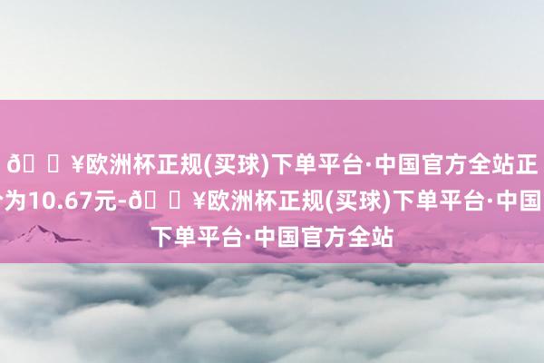 🔥欧洲杯正规(买球)下单平台·中国官方全站正股最新价为10.67元-🔥欧洲杯正规(买球)下单平台·中国官方全站