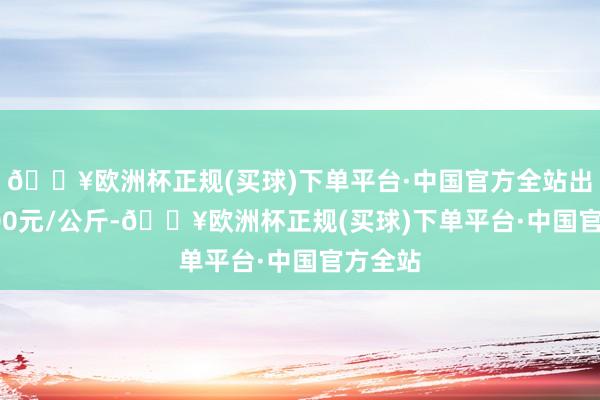 🔥欧洲杯正规(买球)下单平台·中国官方全站出入19.00元/公斤-🔥欧洲杯正规(买球)下单平台·中国官方全站