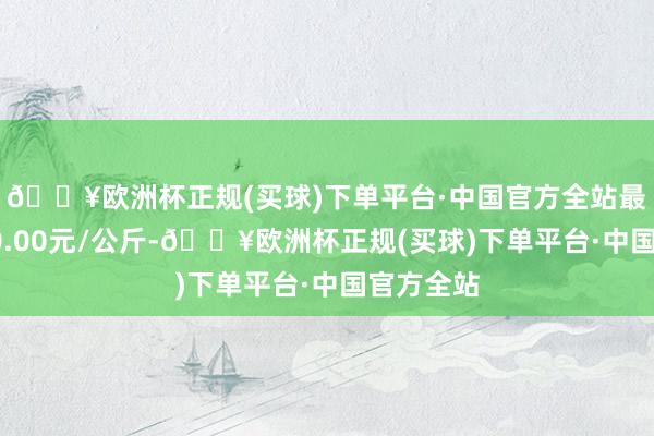 🔥欧洲杯正规(买球)下单平台·中国官方全站最低报价10.00元/公斤-🔥欧洲杯正规(买球)下单平台·中国官方全站