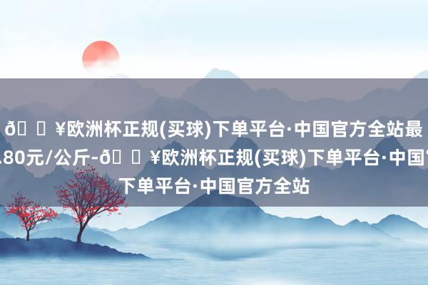 🔥欧洲杯正规(买球)下单平台·中国官方全站最低报价0.80元/公斤-🔥欧洲杯正规(买球)下单平台·中国官方全站