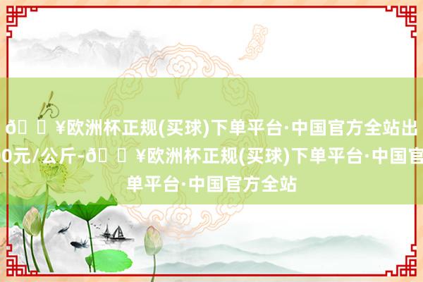 🔥欧洲杯正规(买球)下单平台·中国官方全站出入18.00元/公斤-🔥欧洲杯正规(买球)下单平台·中国官方全站