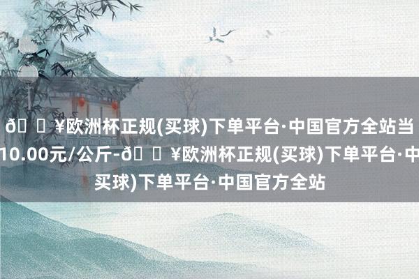 🔥欧洲杯正规(买球)下单平台·中国官方全站当日最高报价10.00元/公斤-🔥欧洲杯正规(买球)下单平台·中国官方全站