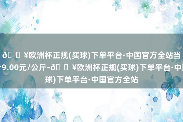 🔥欧洲杯正规(买球)下单平台·中国官方全站当日最高报价9.00元/公斤-🔥欧洲杯正规(买球)下单平台·中国官方全站