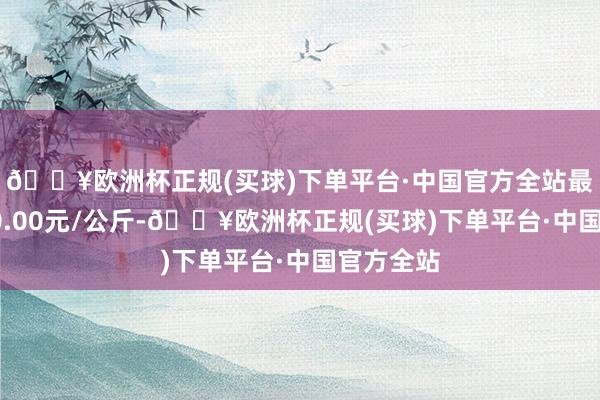 🔥欧洲杯正规(买球)下单平台·中国官方全站最低报价40.00元/公斤-🔥欧洲杯正规(买球)下单平台·中国官方全站