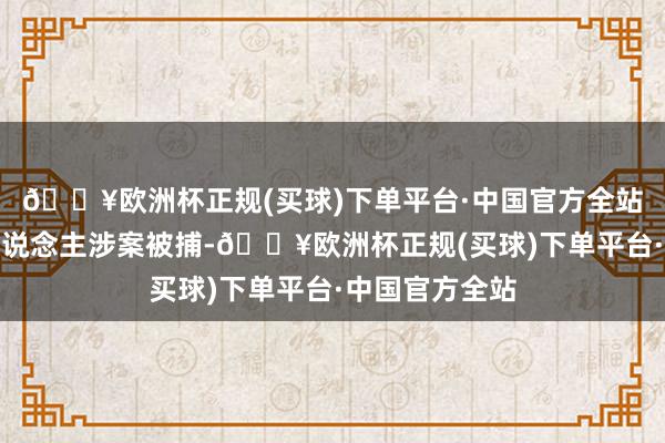 🔥欧洲杯正规(买球)下单平台·中国官方全站但公司掌舵东说念主涉案被捕-🔥欧洲杯正规(买球)下单平台·中国官方全站