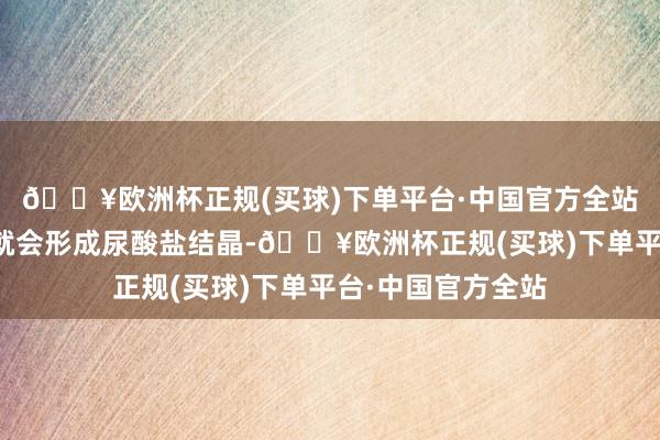 🔥欧洲杯正规(买球)下单平台·中国官方全站肾脏分泌尿酸时就会形成尿酸盐结晶-🔥欧洲杯正规(买球)下单平台·中国官方全站