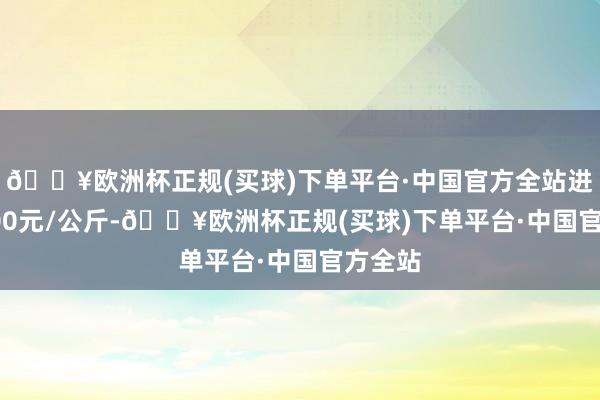 🔥欧洲杯正规(买球)下单平台·中国官方全站进出15.00元/公斤-🔥欧洲杯正规(买球)下单平台·中国官方全站