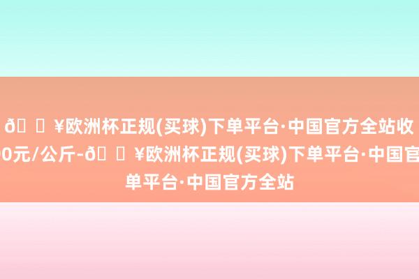 🔥欧洲杯正规(买球)下单平台·中国官方全站收支21.00元/公斤-🔥欧洲杯正规(买球)下单平台·中国官方全站