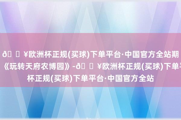 🔥欧洲杯正规(买球)下单平台·中国官方全站期间光影 百部川扬｜《玩转天府农博园》-🔥欧洲杯正规(买球)下单平台·中国官方全站