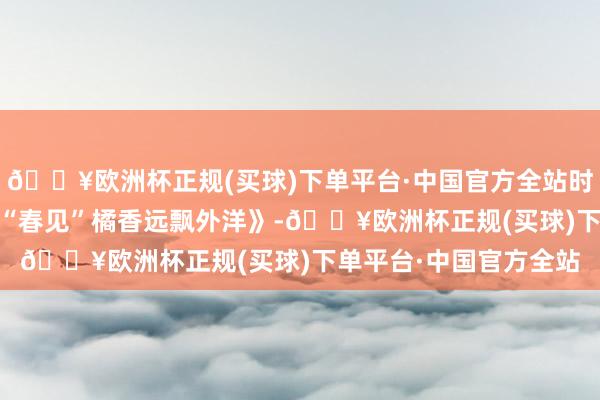 🔥欧洲杯正规(买球)下单平台·中国官方全站时间光影 百部川扬｜《“春见”橘香远飘外洋》-🔥欧洲杯正规(买球)下单平台·中国官方全站