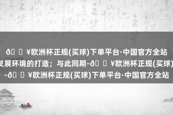 🔥欧洲杯正规(买球)下单平台·中国官方全站合手实表里贸一体化发展环境的打造；与此同期-🔥欧洲杯正规(买球)下单平台·中国官方全站