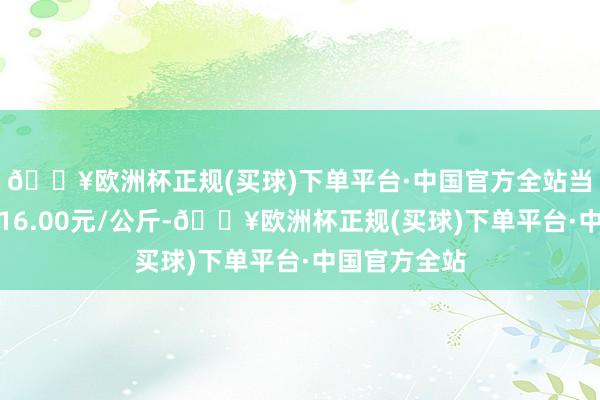 🔥欧洲杯正规(买球)下单平台·中国官方全站当日最高报价16.00元/公斤-🔥欧洲杯正规(买球)下单平台·中国官方全站