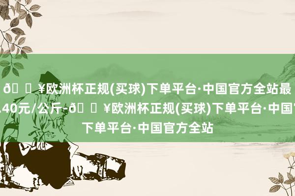 🔥欧洲杯正规(买球)下单平台·中国官方全站最低报价5.40元/公斤-🔥欧洲杯正规(买球)下单平台·中国官方全站