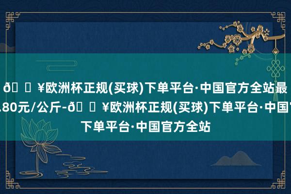 🔥欧洲杯正规(买球)下单平台·中国官方全站最低报价2.80元/公斤-🔥欧洲杯正规(买球)下单平台·中国官方全站