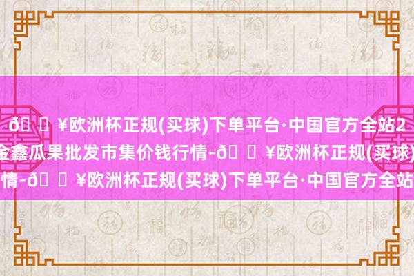 🔥欧洲杯正规(买球)下单平台·中国官方全站2024年5月4日长治市金鑫瓜果批发市集价钱行情-🔥欧洲杯正规(买球)下单平台·中国官方全站