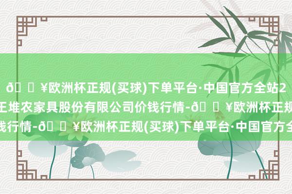 🔥欧洲杯正规(买球)下单平台·中国官方全站2024年5月4日长沙马王堆农家具股份有限公司价钱行情-🔥欧洲杯正规(买球)下单平台·中国官方全站