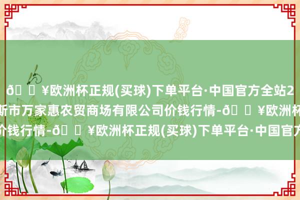 🔥欧洲杯正规(买球)下单平台·中国官方全站2024年5月4日鄂尔多斯市万家惠农贸商场有限公司价钱行情-🔥欧洲杯正规(买球)下单平台·中国官方全站