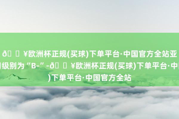 🔥欧洲杯正规(买球)下单平台·中国官方全站亚药转债信用级别为“B-”-🔥欧洲杯正规(买球)下单平台·中国官方全站