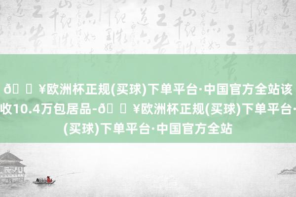 🔥欧洲杯正规(买球)下单平台·中国官方全站该公司已蹙迫回收10.4万包居品-🔥欧洲杯正规(买球)下单平台·中国官方全站