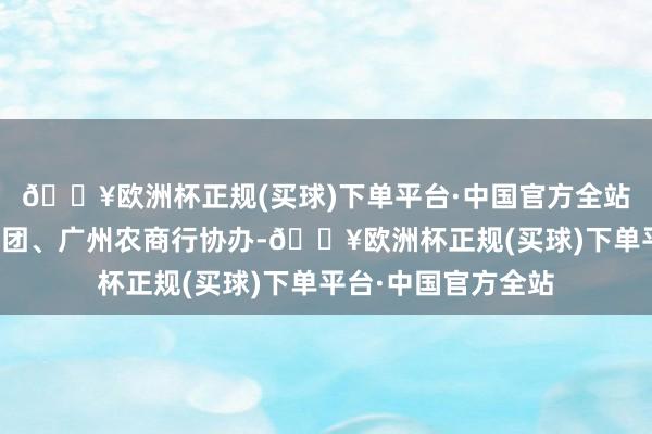 🔥欧洲杯正规(买球)下单平台·中国官方全站南边财经全媒体集团、广州农商行协办-🔥欧洲杯正规(买球)下单平台·中国官方全站