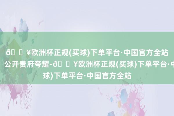 🔥欧洲杯正规(买球)下单平台·中国官方全站是什么来头？公开贵府夸耀-🔥欧洲杯正规(买球)下单平台·中国官方全站