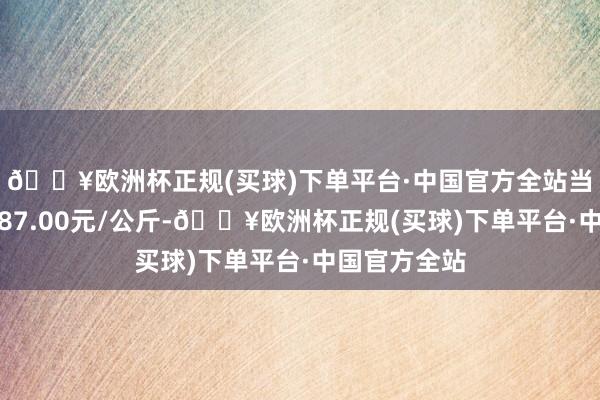 🔥欧洲杯正规(买球)下单平台·中国官方全站当日最高报价87.00元/公斤-🔥欧洲杯正规(买球)下单平台·中国官方全站