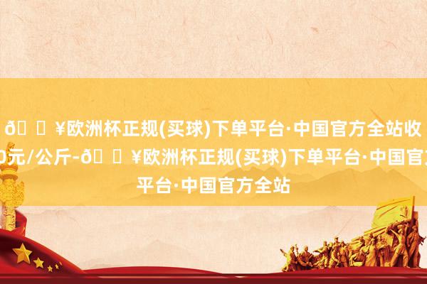 🔥欧洲杯正规(买球)下单平台·中国官方全站收支9.00元/公斤-🔥欧洲杯正规(买球)下单平台·中国官方全站