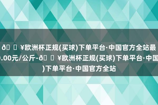 🔥欧洲杯正规(买球)下单平台·中国官方全站最低报价20.00元/公斤-🔥欧洲杯正规(买球)下单平台·中国官方全站