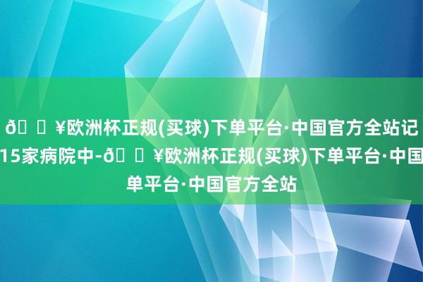 🔥欧洲杯正规(买球)下单平台·中国官方全站记者视察的15家病院中-🔥欧洲杯正规(买球)下单平台·中国官方全站