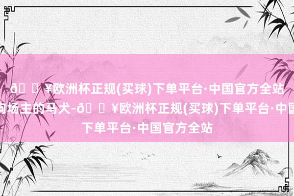 🔥欧洲杯正规(买球)下单平台·中国官方全站他看中了狗场主的马犬-🔥欧洲杯正规(买球)下单平台·中国官方全站