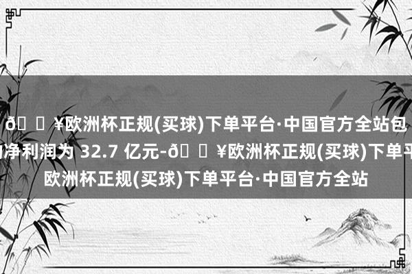 🔥欧洲杯正规(买球)下单平台·中国官方全站包摄于遍及股鼓动的净利润为 32.7 亿元-🔥欧洲杯正规(买球)下单平台·中国官方全站