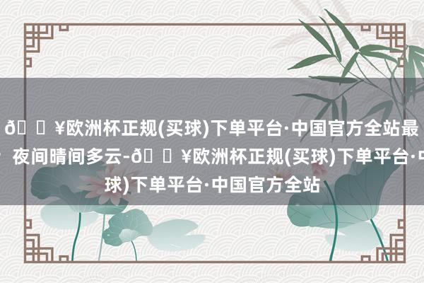 🔥欧洲杯正规(买球)下单平台·中国官方全站最高气温33℃；夜间晴间多云-🔥欧洲杯正规(买球)下单平台·中国官方全站