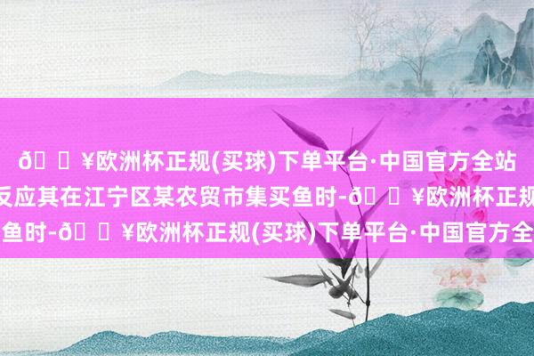 🔥欧洲杯正规(买球)下单平台·中国官方全站有网友通过抖音平台反应其在江宁区某农贸市集买鱼时-🔥欧洲杯正规(买球)下单平台·中国官方全站