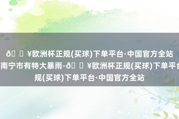 🔥欧洲杯正规(买球)下单平台·中国官方全站钦州、防城港、南宁市有特大暴雨-🔥欧洲杯正规(买球)下单平台·中国官方全站