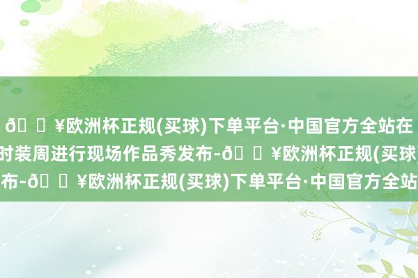 🔥欧洲杯正规(买球)下单平台·中国官方全站在2024中国国外大学生时装周进行现场作品秀发布-🔥欧洲杯正规(买球)下单平台·中国官方全站