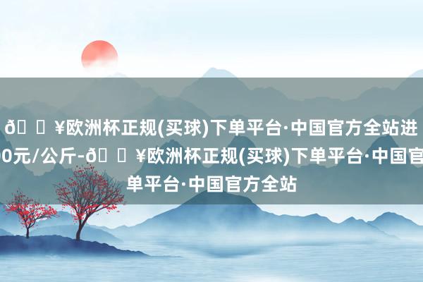 🔥欧洲杯正规(买球)下单平台·中国官方全站进出13.00元/公斤-🔥欧洲杯正规(买球)下单平台·中国官方全站