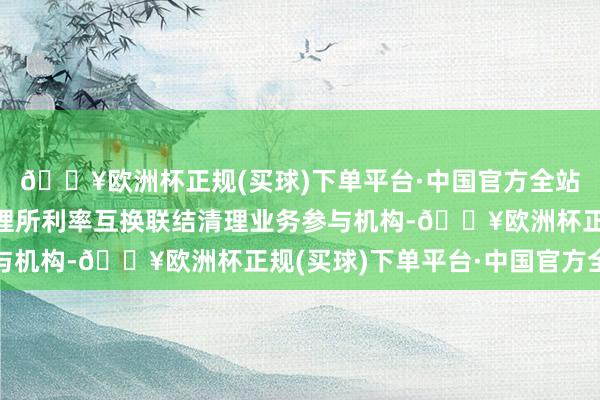 🔥欧洲杯正规(买球)下单平台·中国官方全站他们需要既是上海清理所利率互换联结清理业务参与机构-🔥欧洲杯正规(买球)下单平台·中国官方全站