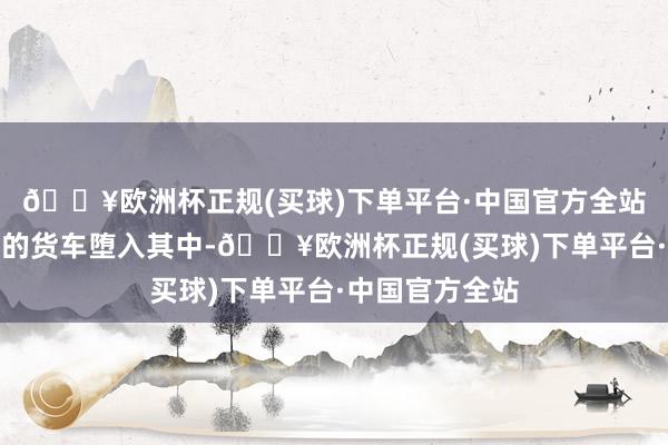 🔥欧洲杯正规(买球)下单平台·中国官方全站一辆正在卸货的货车堕入其中-🔥欧洲杯正规(买球)下单平台·中国官方全站