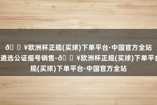 🔥欧洲杯正规(买球)下单平台·中国官方全站饱读舞开拓企业遴选公证摇号销售-🔥欧洲杯正规(买球)下单平台·中国官方全站