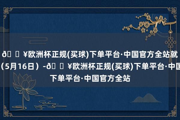 🔥欧洲杯正规(买球)下单平台·中国官方全站就在几天前（5月16日）-🔥欧洲杯正规(买球)下单平台·中国官方全站