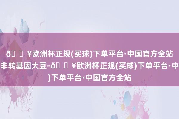 🔥欧洲杯正规(买球)下单平台·中国官方全站其见地物为非转基因大豆-🔥欧洲杯正规(买球)下单平台·中国官方全站